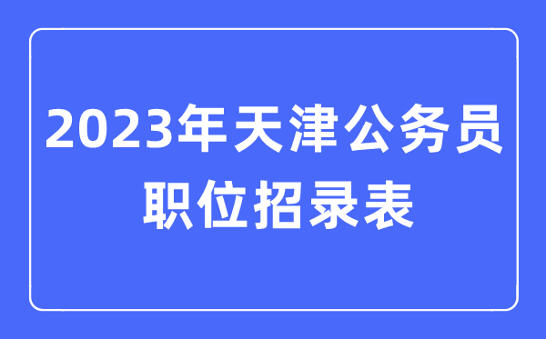 2023年天津公务员职位招录表,天津公务员报考岗位表