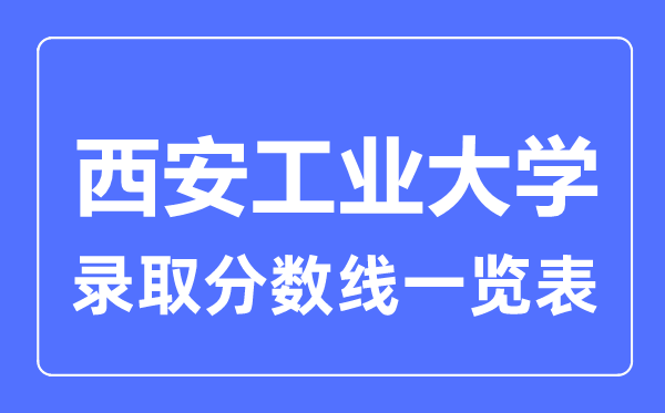 2023年高考多少分能上西安工业大学？附西安工业大学各省录取分数线