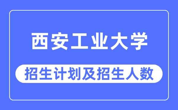 2023年西安工业大学各省招生计划及各专业招生人数是多少