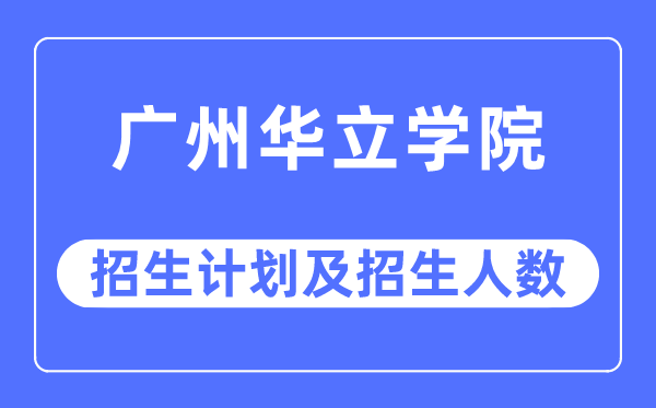 2023年广州华立学院各省招生计划及各专业招生人数是多少