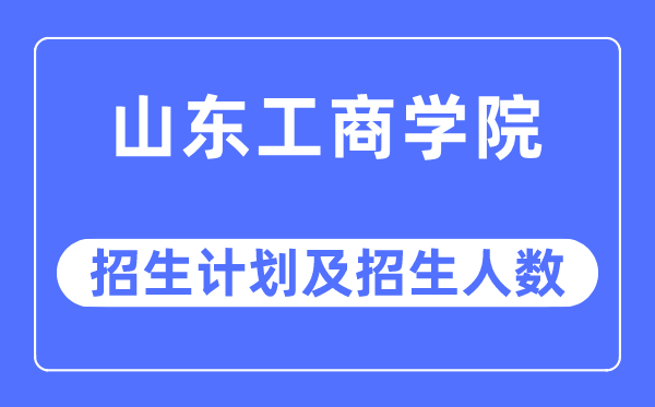 2023年山东工商学院各省招生计划及各专业招生人数是多少