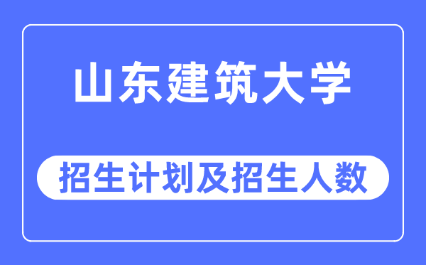 2023年山东建筑大学各省招生计划及各专业招生人数是多少