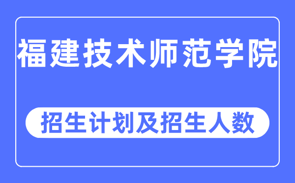 2023年福建技术师范学院各省招生计划及各专业招生人数是多少