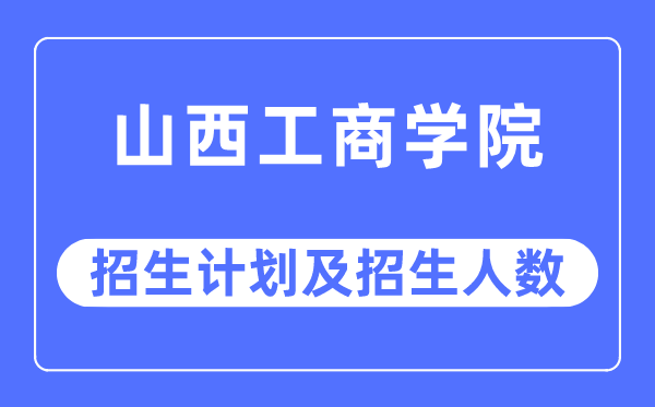 2023年山西工商学院各省招生计划及各专业招生人数是多少