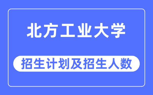 2023年北方工业大学各省招生计划及各专业招生人数是多少