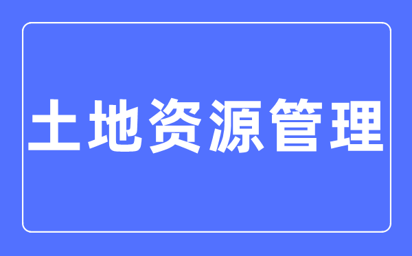 土地资源管理专业主要学什么,土地资源管理专业的就业方向和前景分析