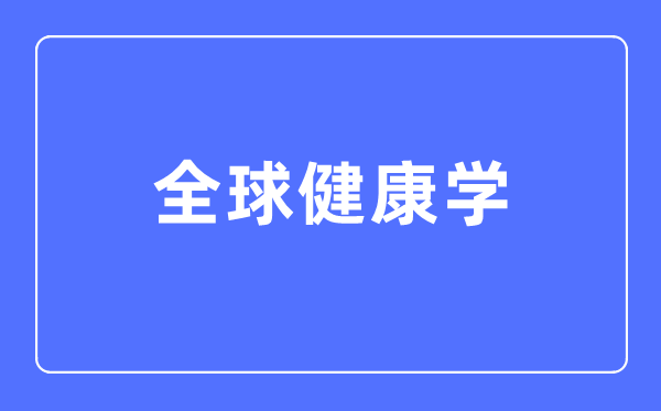 全球健康学专业主要学什么,全球健康学专业的就业方向和前景分析