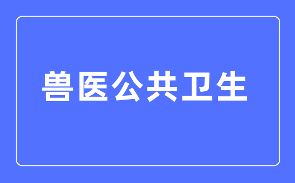 兽医公共卫生专业主要学什么,兽医公共卫生专业的就业方向和前景分析