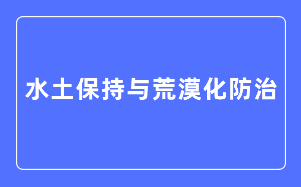 水土保持与荒漠化防治专业主要学什么,水土保持与荒漠化防治专业的就业方向和前景分析