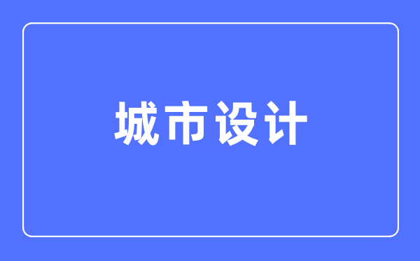 城市设计专业主要学什么,城市设计专业的就业方向和前景分析