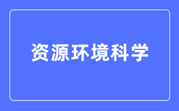 资源环境科学专业主要学什么,资源环境科学专业的就业方向和前景分析