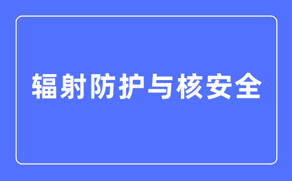 辐射防护与核安全专业主要学什么,辐射防护与核安全专业的就业方向和前景分析