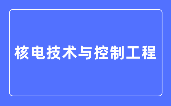 核电技术与控制工程专业主要学什么,核电技术与控制工程专业的就业方向和前景分析