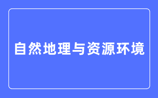 自然地理与资源环境专业主要学什么,自然地理与资源环境专业的就业方向和前景分析