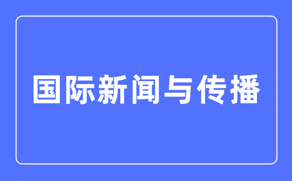 国际新闻与传播专业主要学什么,国际新闻与传播专业的就业方向和前景分析