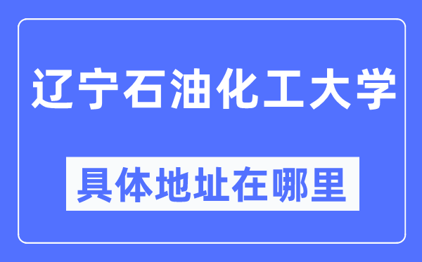 辽宁石油化工大学具体地址在哪里,在哪个城市，哪个区？