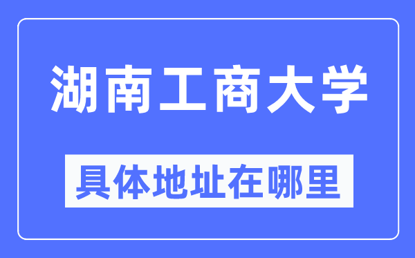 湖南工商大学具体地址在哪里,在哪个城市，哪个区？