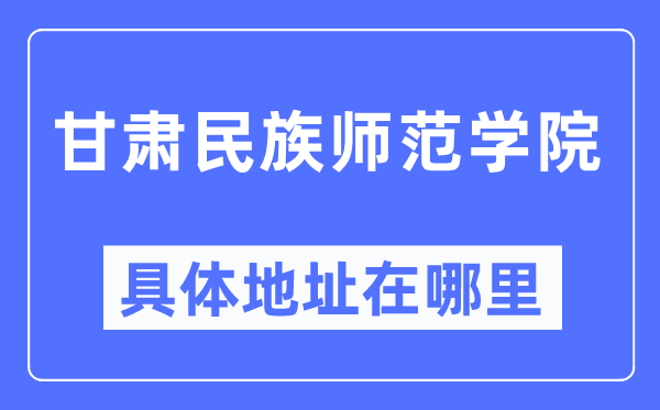 甘肃民族师范学院具体地址在哪里,在哪个城市，哪个区？