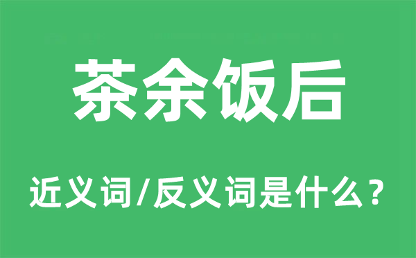 茶余饭后的近义词和反义词是什么,茶余饭后是什么意思