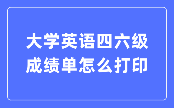 大学英语四六级成绩单怎么打印,四六级成绩证明电子版怎么查？