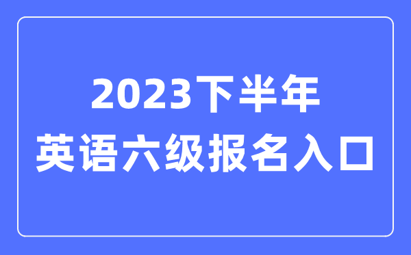 2023下半年英语六级报名官网入口（附CET6考试时间安排）