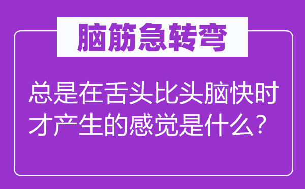 脑筋急转弯：总是在舌头比头脑快时才产生的感觉是什么？