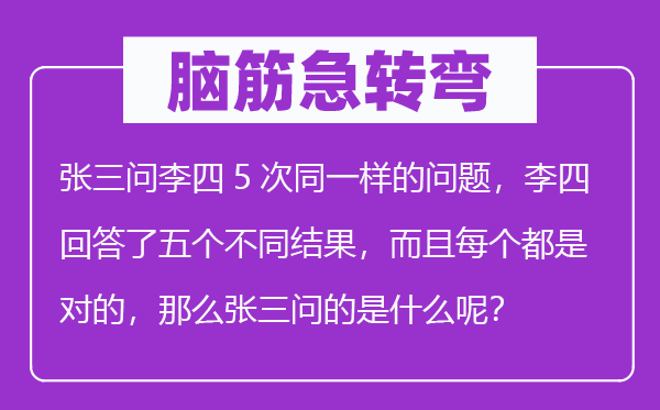 脑筋急转弯：张三问李四5次同一样的问题，李四回答了五个不同结果，而且每个都是对的，那么张三问的是什么呢？