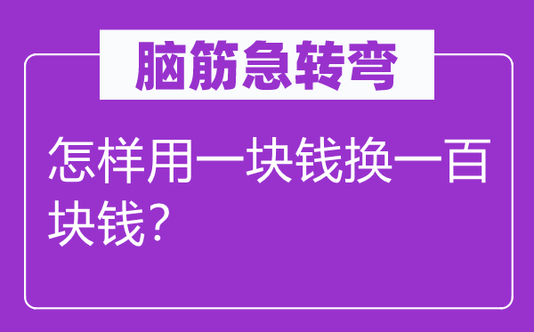 脑筋急转弯：怎样用一块钱换一百块钱？