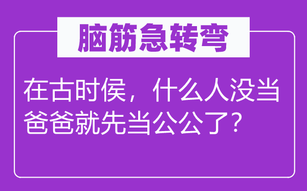 脑筋急转弯：在古时侯，什么人没当爸爸就先当公公了？