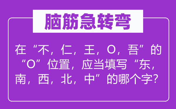 脑筋急转弯：在“不，仁，王，O，吾”的“O”位置，应当填写“东，南，西，北，中”的哪个字？