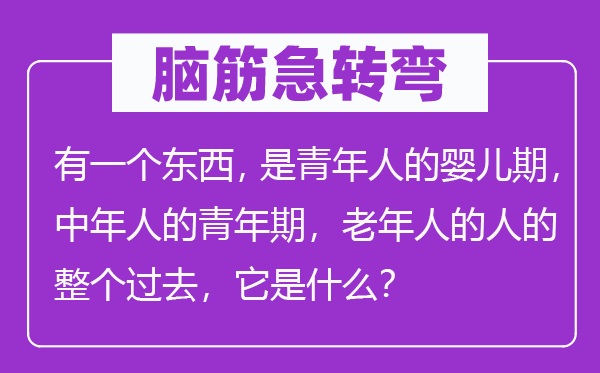 脑筋急转弯：有一个东西，是青年人的婴儿期，中年人的青年期，老年人的人的整个过去，它是什么？