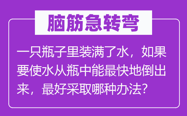 脑筋急转弯：一只瓶子里装满了水，如果要使水从瓶中能最快地倒出来，最好采取哪种办法？