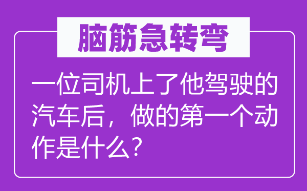 脑筋急转弯：一位司机上了他驾驶的汽车后，做的第一个动作是什么？