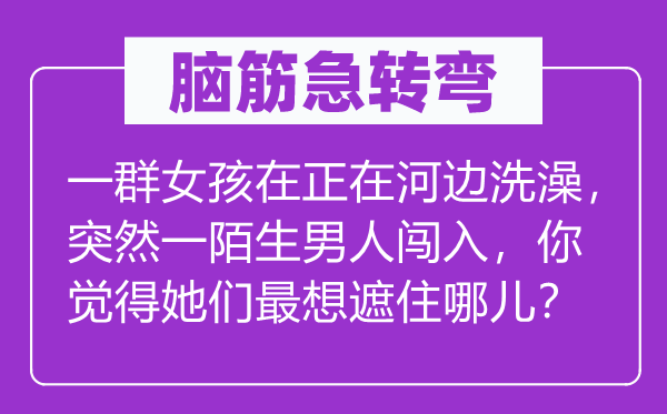 脑筋急转弯：一群女孩在正在河边洗澡，突然一陌生男人闯入，你觉得她们最想遮住哪儿？