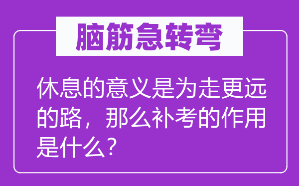 脑筋急转弯：休息的意义是为走更远的路，那么补考的作用是什么？