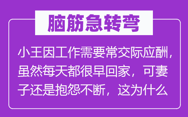 脑筋急转弯：小王因工作需要常交际应酬，虽然每天都很早回家，可妻子还是抱怨不断，这为什么