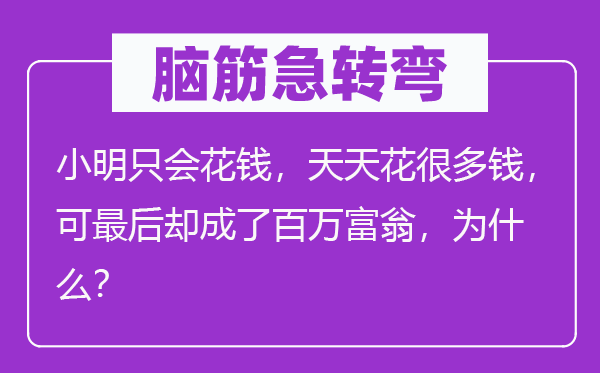 脑筋急转弯：小明只会花钱，天天花很多钱，可最后却成了百万富翁，为什么？