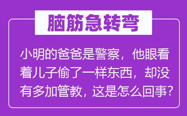 脑筋急转弯：小明的爸爸是警察，他眼看着儿子偷了一样东西，却没有多加管教，这是怎么回事？