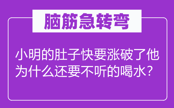 脑筋急转弯：小明的肚子快要涨破了他为什么还要不听的喝水？