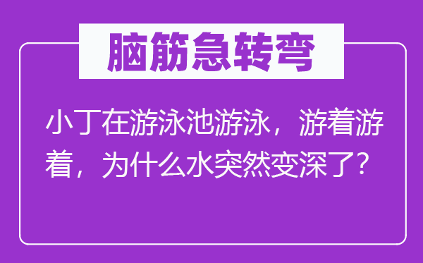 脑筋急转弯：小丁在游泳池游泳，游着游着，为什么水突然变深了？