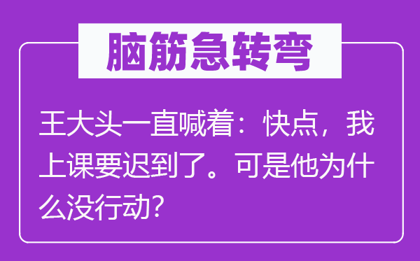 脑筋急转弯：王大头一直喊着：快点，我上课要迟到了。可是他为什么没行动？