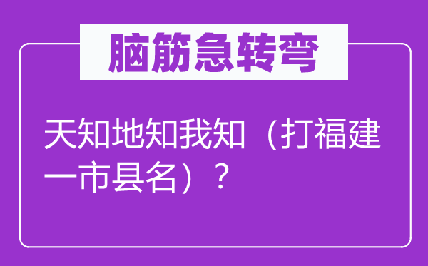 脑筋急转弯：天知地知我知（打福建一市县名）？