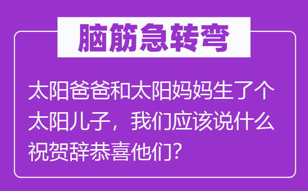 脑筋急转弯：太阳爸爸和太阳妈妈生了个太阳儿子，我们应该说什么祝贺辞恭喜他们？