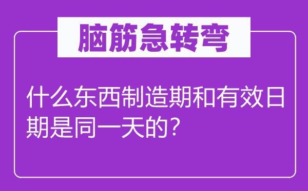 脑筋急转弯：什么东西制造期和有效日期是同一天的？