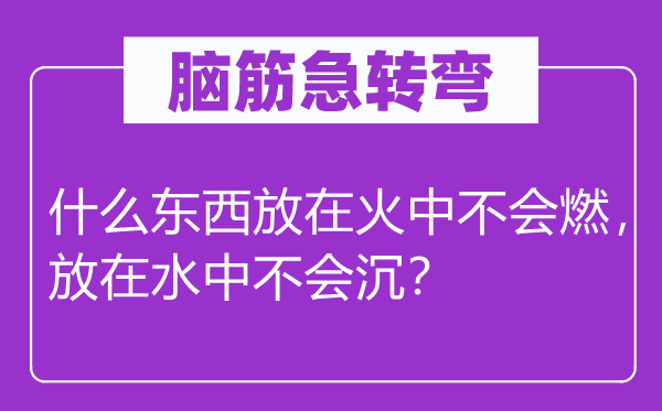 脑筋急转弯：什么东西放在火中不会燃，放在水中不会沉？