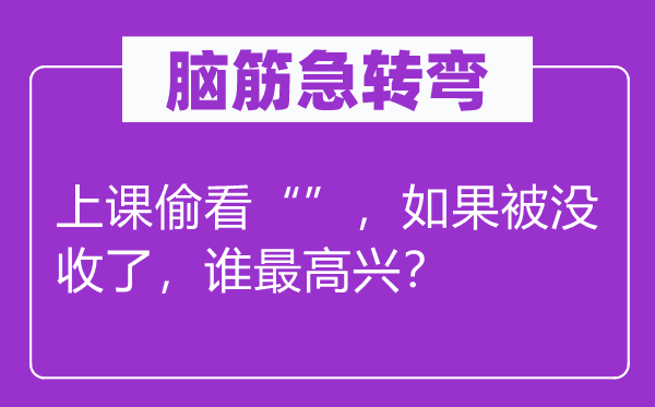 脑筋急转弯：上课偷看“”，如果被没收了，谁最高兴？