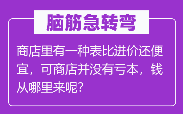 脑筋急转弯：商店里有一种表比进价还便宜，可商店并没有亏本，钱从哪里来呢？