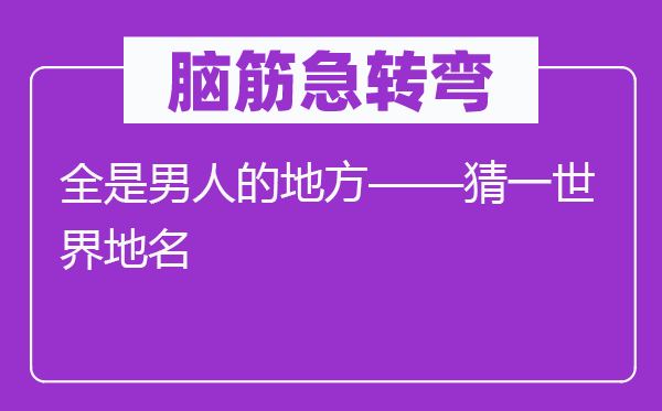 脑筋急转弯：全是男人的地方——猜一世界地名