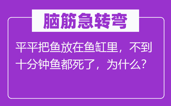 脑筋急转弯：平平把鱼放在鱼缸里，不到十分钟鱼都死了，为什么？