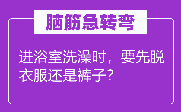 脑筋急转弯：进浴室洗澡时，要先脱衣服还是裤子？